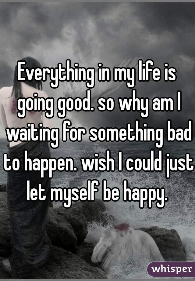 Everything in my life is going good. so why am I waiting for something bad to happen. wish I could just let myself be happy. 