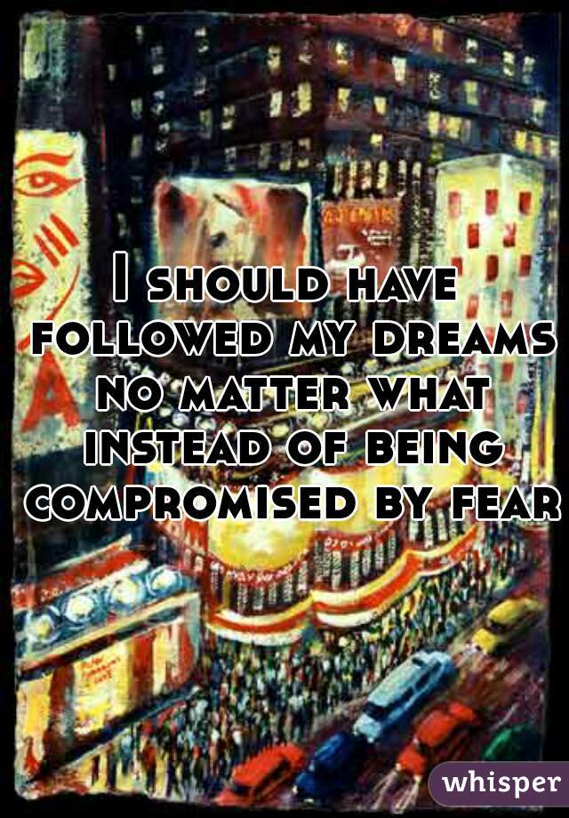 I should have followed my dreams no matter what instead of being compromised by fear