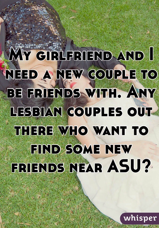 My girlfriend and I need a new couple to be friends with. Any lesbian couples out there who want to find some new friends near ASU?