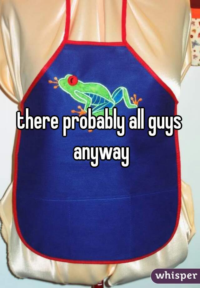 there probably all guys anyway