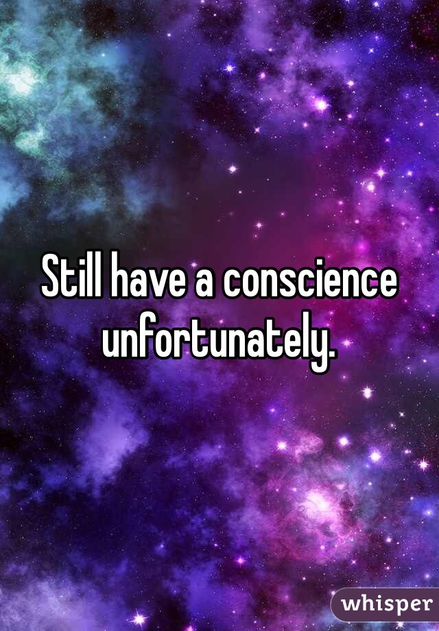 Still have a conscience unfortunately.