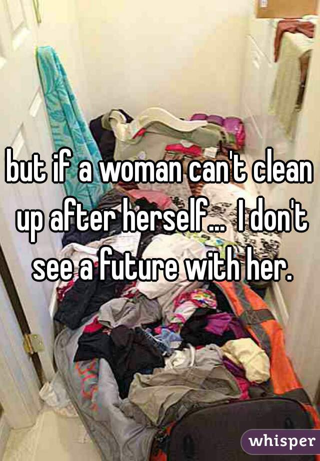 but if a woman can't clean up after herself...  I don't see a future with her.