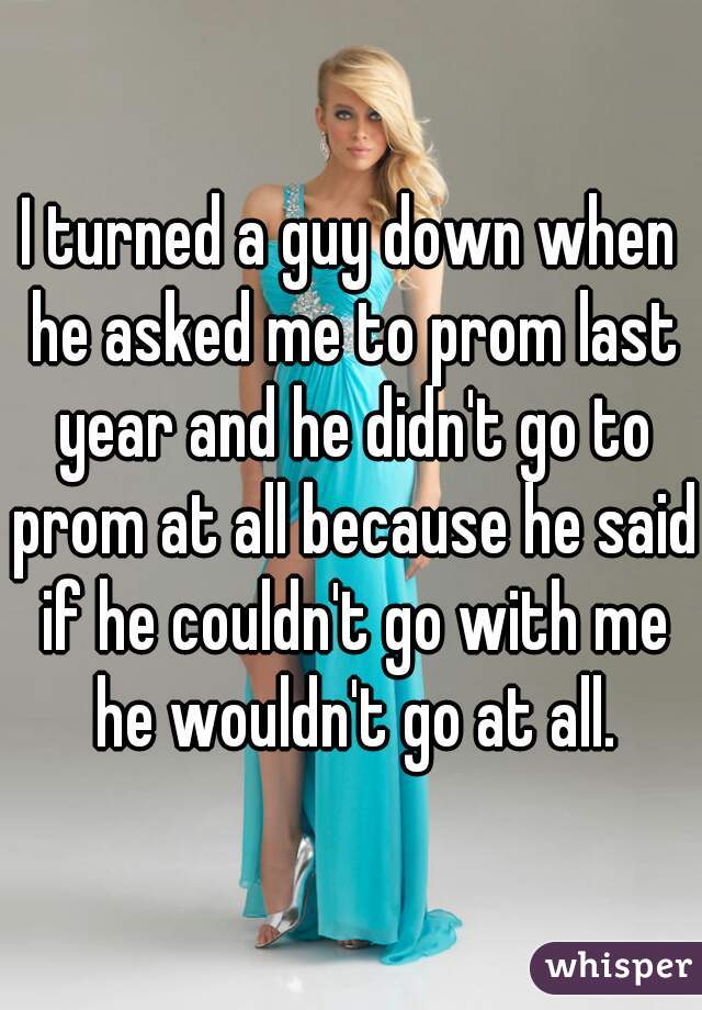 I turned a guy down when he asked me to prom last year and he didn't go to prom at all because he said if he couldn't go with me he wouldn't go at all.