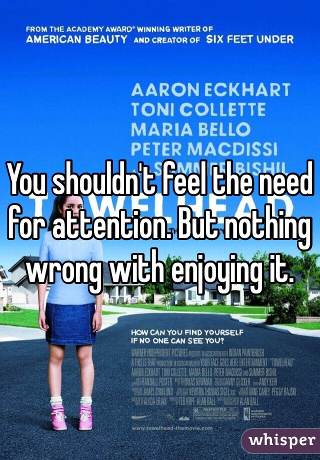 You shouldn't feel the need for attention. But nothing wrong with enjoying it. 