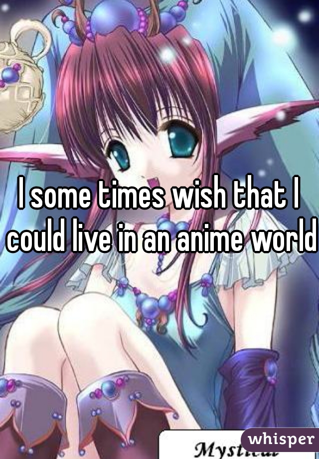 I some times wish that I could live in an anime world 