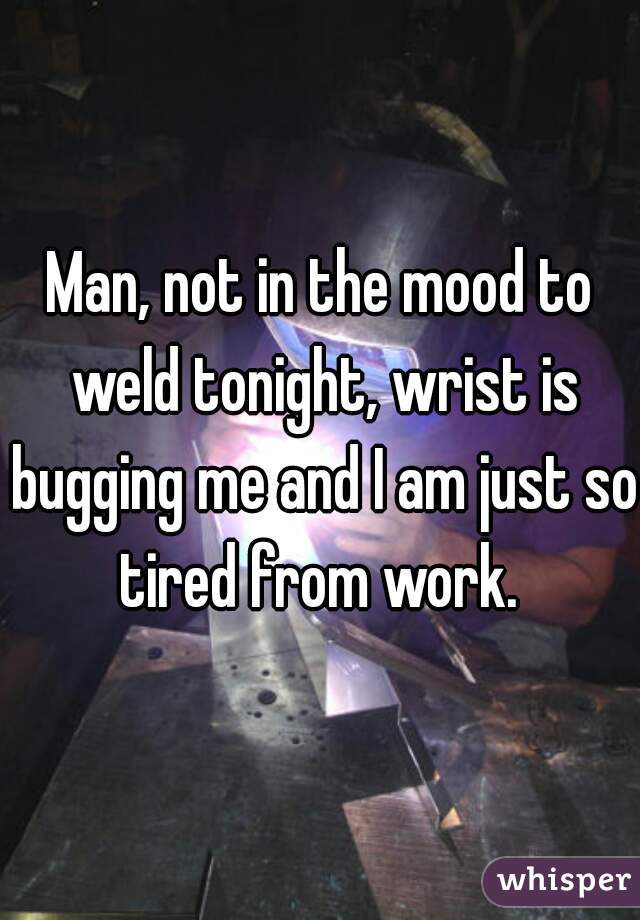 Man, not in the mood to weld tonight, wrist is bugging me and I am just so tired from work. 