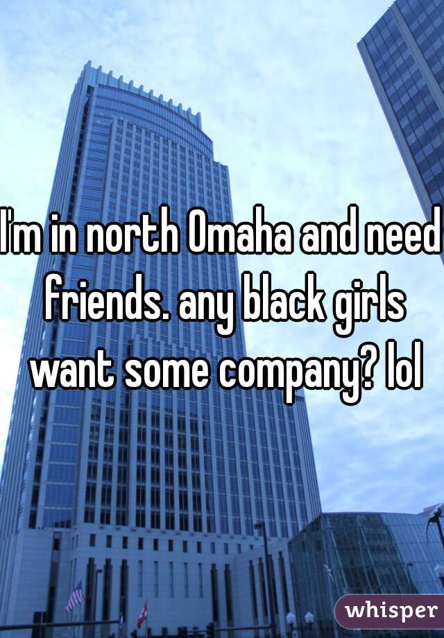 I'm in north Omaha and need friends. any black girls want some company? lol