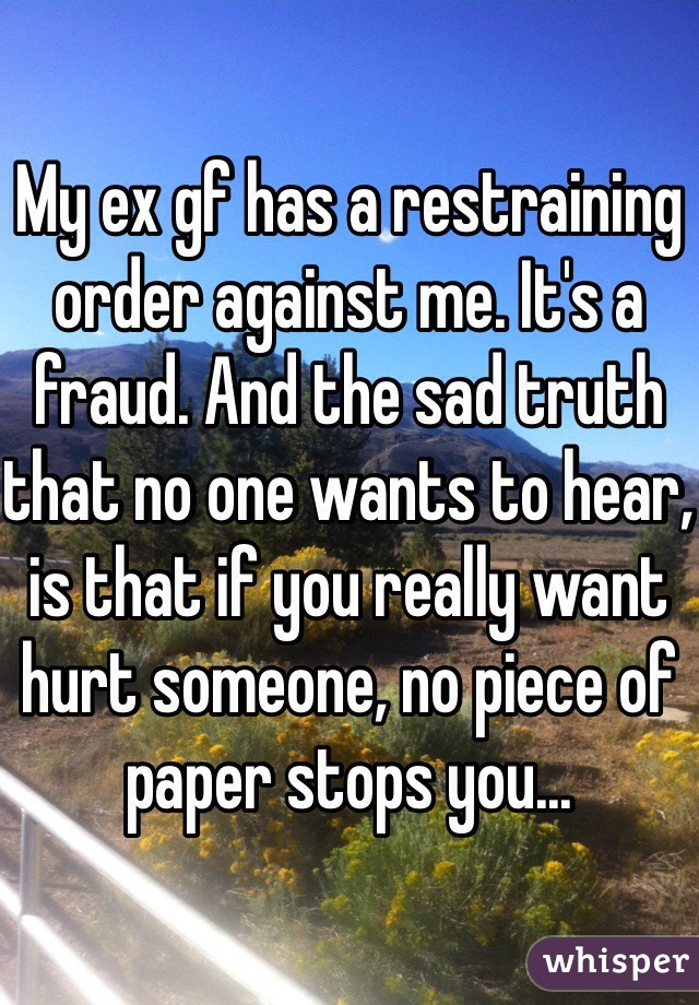 My ex gf has a restraining order against me. It's a fraud. And the sad truth that no one wants to hear, is that if you really want hurt someone, no piece of paper stops you...