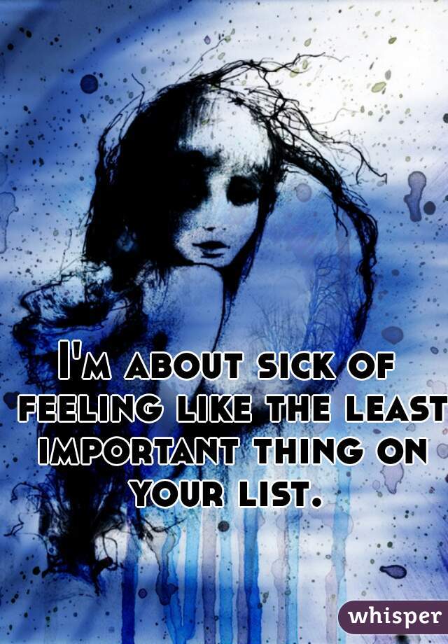 I'm about sick of feeling like the least important thing on your list. 