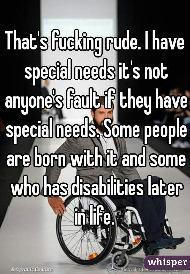 That's fucking rude. I have special needs it's not anyone's fault if they have special needs. Some people are born with it and some who has disabilities later in life. 