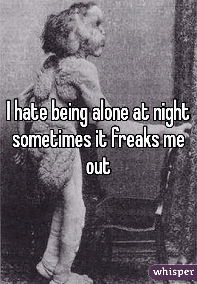 I hate being alone at night sometimes it freaks me out