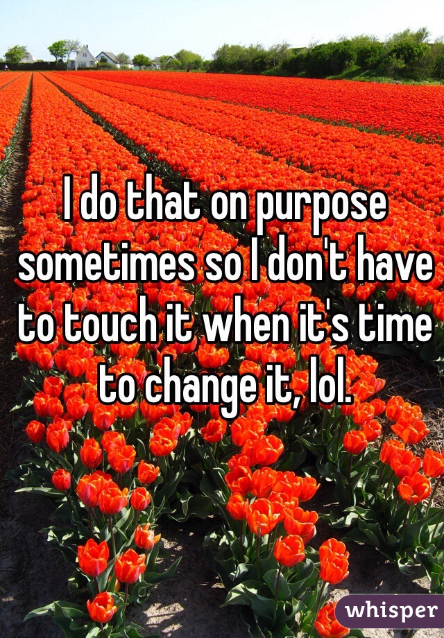 I do that on purpose sometimes so I don't have to touch it when it's time to change it, lol. 