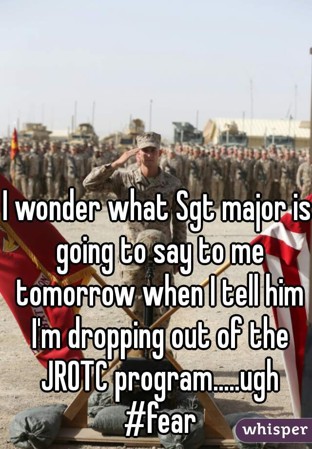 I wonder what Sgt major is going to say to me tomorrow when I tell him I'm dropping out of the JROTC program.....ugh #fear