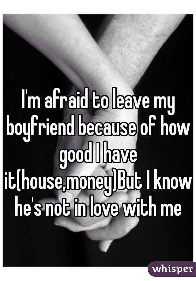 I'm afraid to leave my boyfriend because of how good I have it(house,money)But I know he's not in love with me