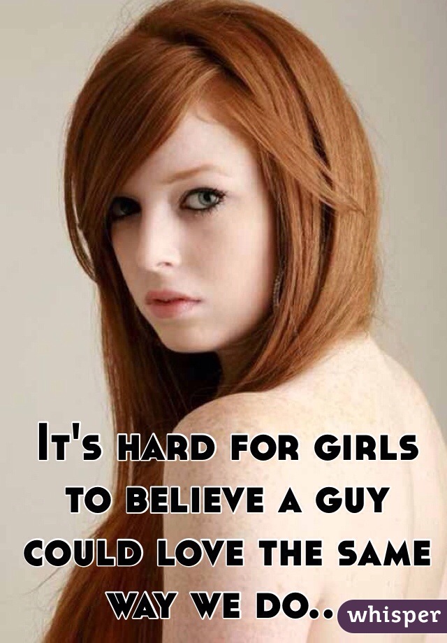 It's hard for girls to believe a guy could love the same way we do...