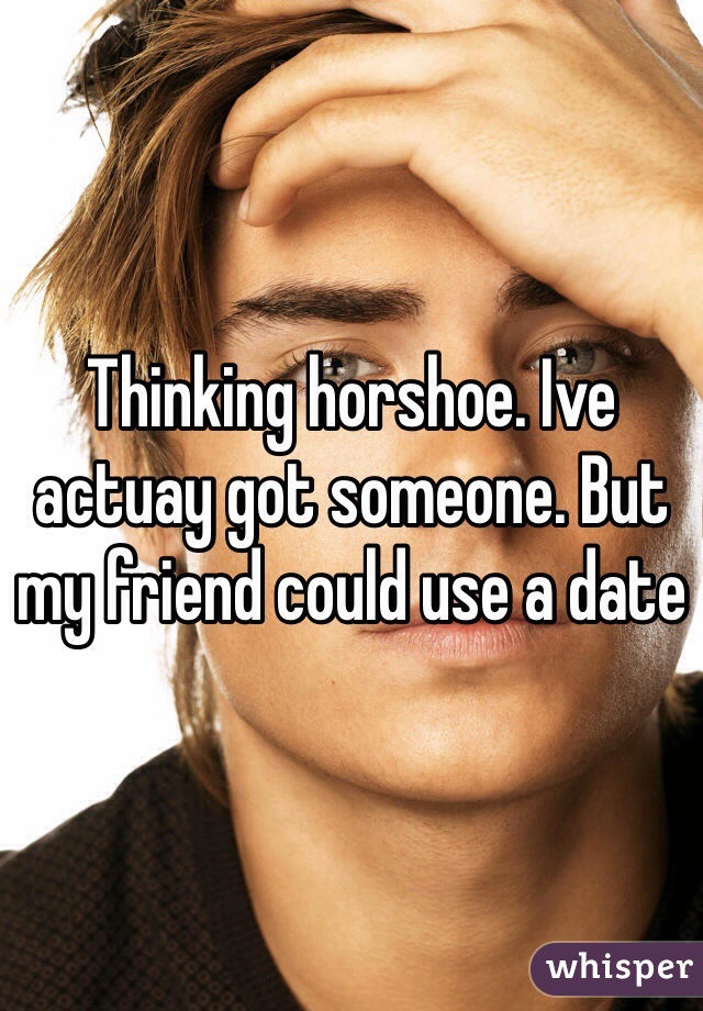 Thinking horshoe. Ive actuay got someone. But my friend could use a date