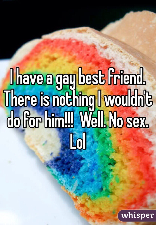 I have a gay best friend. There is nothing I wouldn't do for him!!!  Well. No sex.  Lol