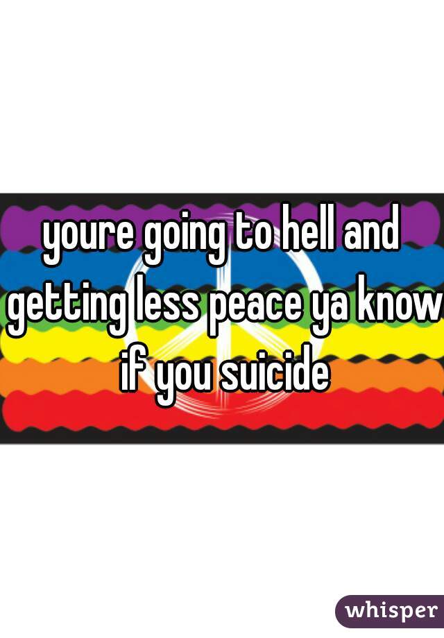youre going to hell and getting less peace ya know if you suicide