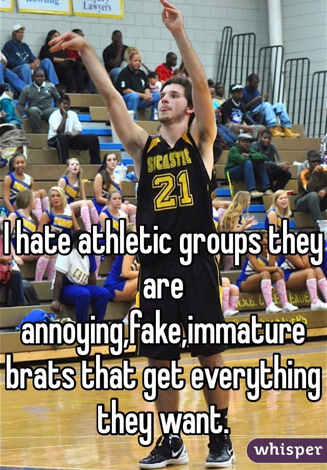 I hate athletic groups they are annoying,fake,immature brats that get everything they want. 