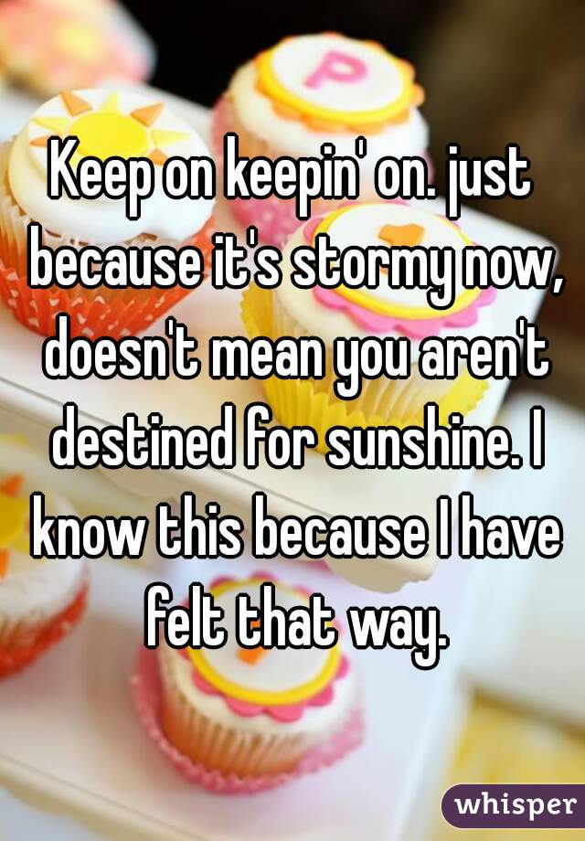 Keep on keepin' on. just because it's stormy now, doesn't mean you aren't destined for sunshine. I know this because I have felt that way.