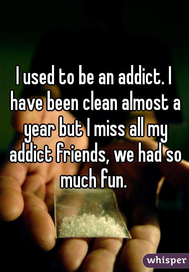 I used to be an addict. I have been clean almost a year but I miss all my addict friends, we had so much fun. 