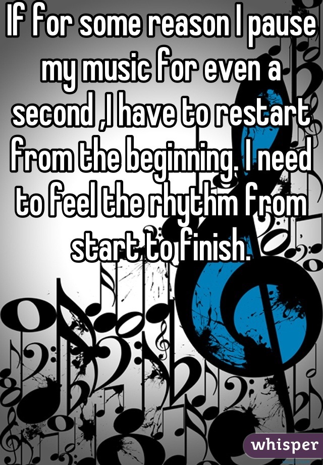 If for some reason I pause my music for even a second ,I have to restart from the beginning. I need to feel the rhythm from start to finish.