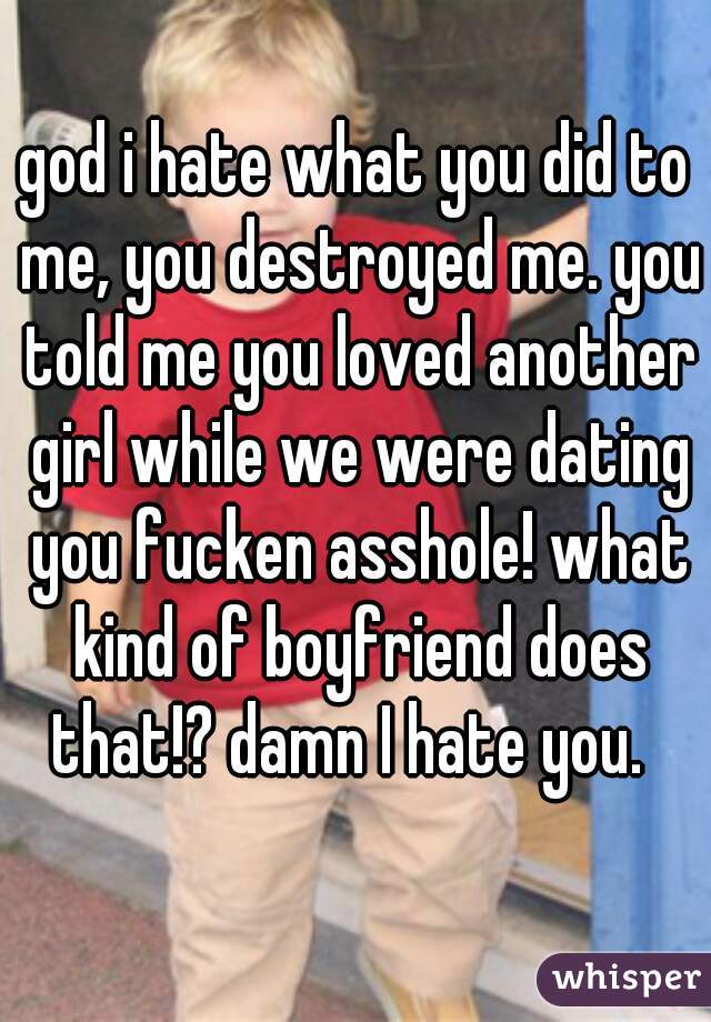 god i hate what you did to me, you destroyed me. you told me you loved another girl while we were dating you fucken asshole! what kind of boyfriend does that!? damn I hate you.  