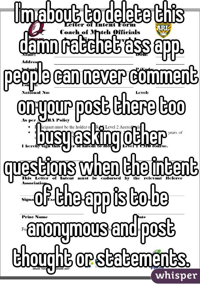I'm about to delete this damn ratchet ass app. people can never comment on your post there too busy asking other questions when the intent of the app is to be anonymous and post thought or statements.