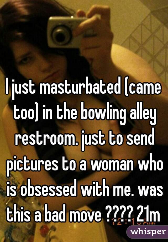 I just masturbated (came too) in the bowling alley restroom. just to send pictures to a woman who is obsessed with me. was this a bad move ???? 21m 