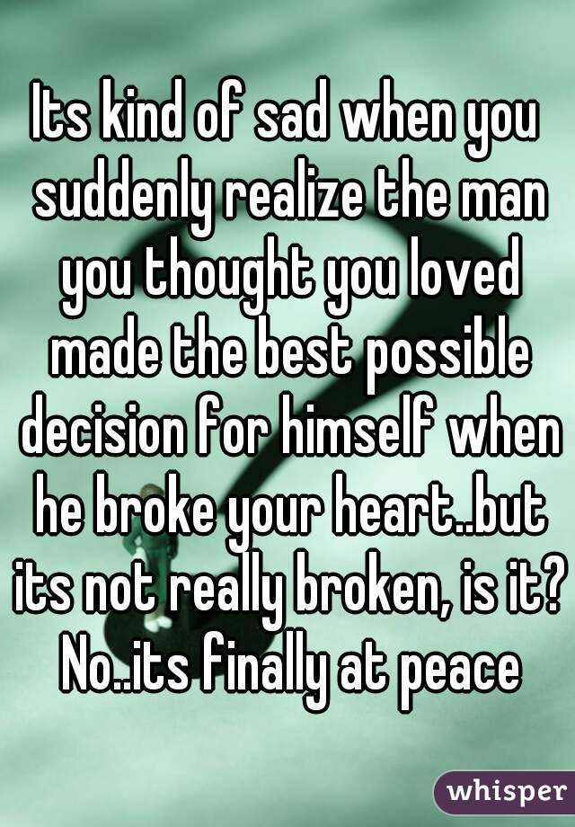 Its kind of sad when you suddenly realize the man you thought you loved made the best possible decision for himself when he broke your heart..but its not really broken, is it? No..its finally at peace