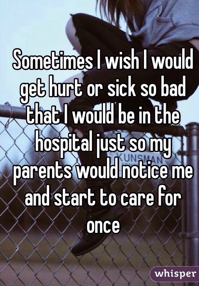 Sometimes I wish I would get hurt or sick so bad that I would be in the hospital just so my parents would notice me and start to care for once