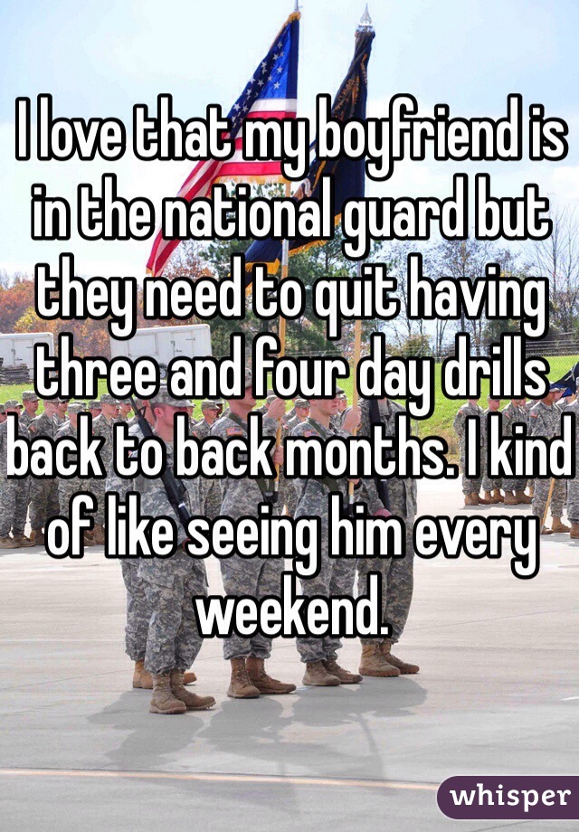 I love that my boyfriend is in the national guard but they need to quit having three and four day drills back to back months. I kind of like seeing him every weekend.