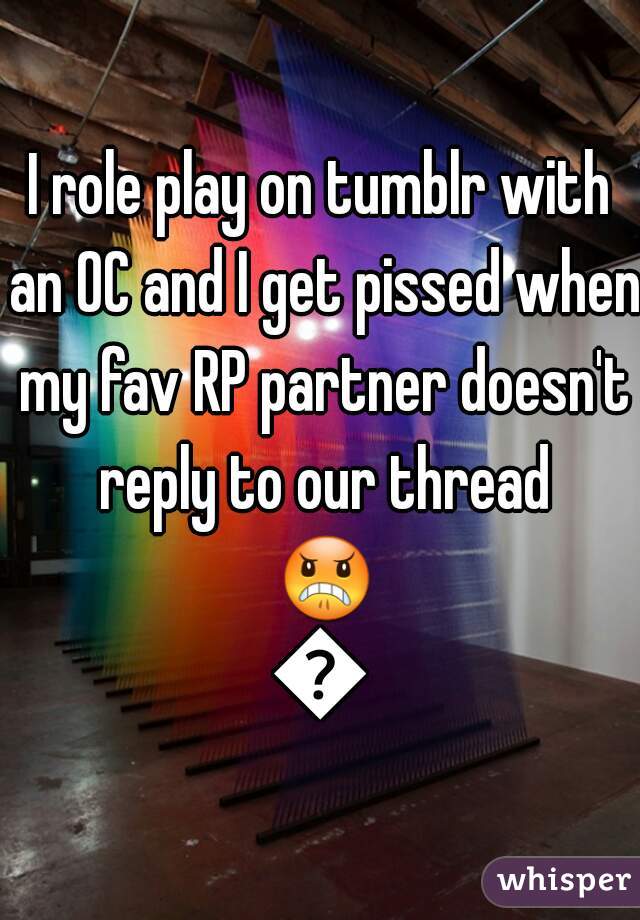 I role play on tumblr with an OC and I get pissed when my fav RP partner doesn't reply to our thread 😠😠