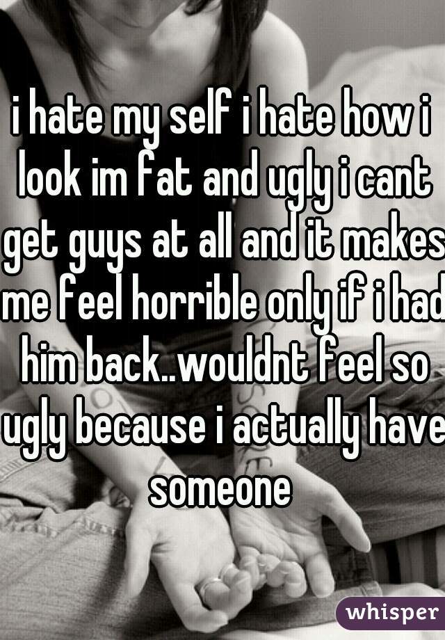 i hate my self i hate how i look im fat and ugly i cant get guys at all and it makes me feel horrible only if i had him back..wouldnt feel so ugly because i actually have someone 
