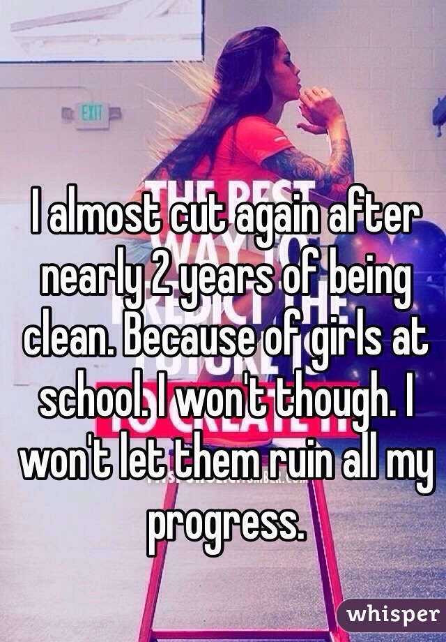 I almost cut again after nearly 2 years of being clean. Because of girls at school. I won't though. I won't let them ruin all my progress. 