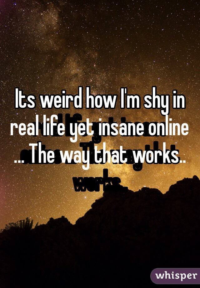 Its weird how I'm shy in real life yet insane online ... The way that works..