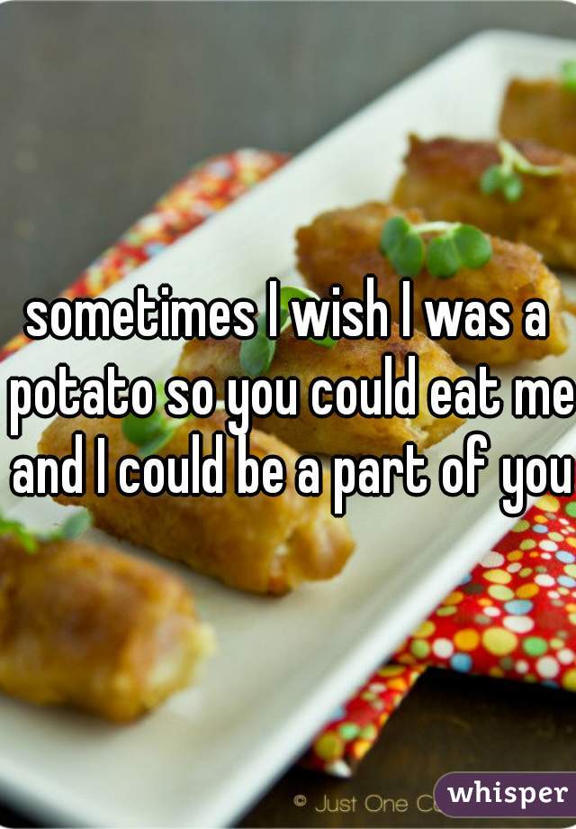 sometimes I wish I was a potato so you could eat me and I could be a part of you