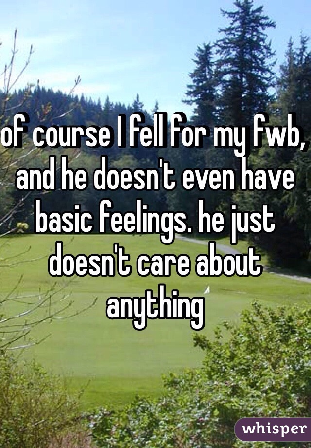 of course I fell for my fwb, and he doesn't even have basic feelings. he just doesn't care about anything 