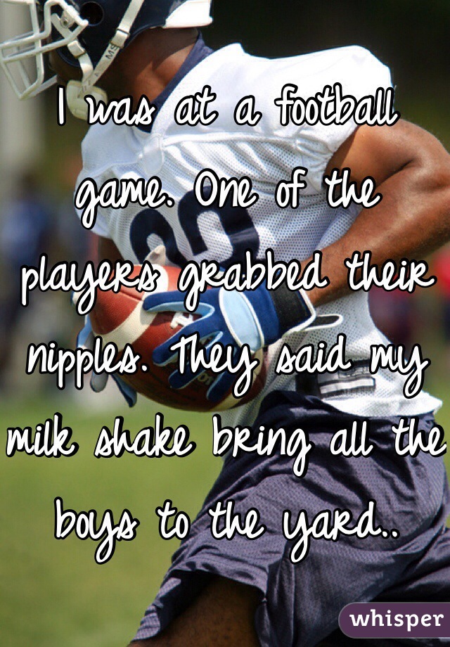 I was at a football game. One of the players grabbed their nipples. They said my milk shake bring all the boys to the yard..