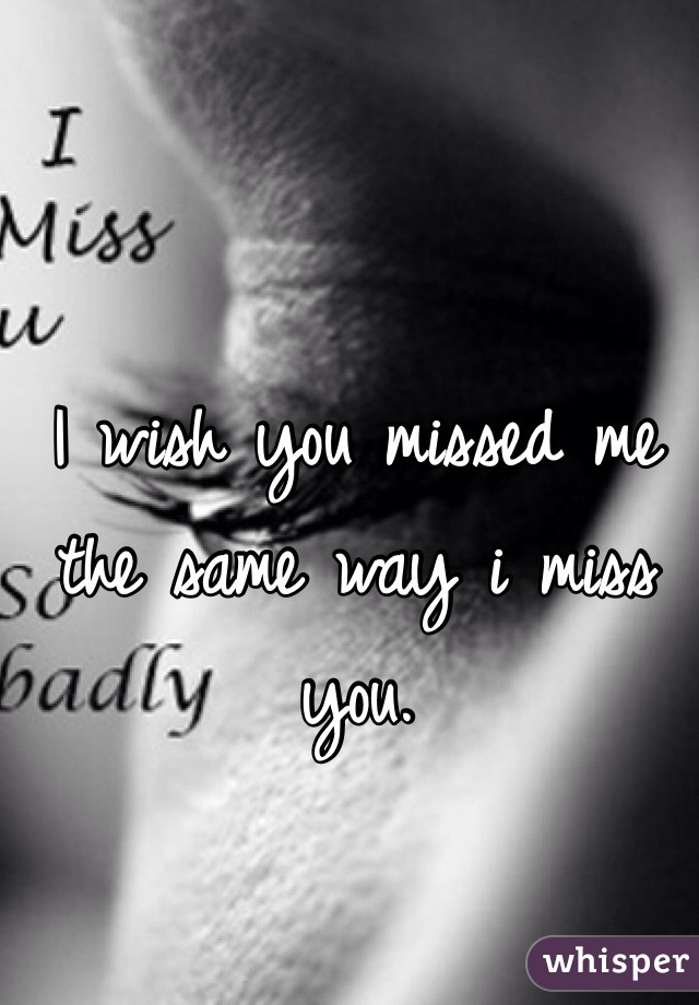 I wish you missed me the same way i miss you. 