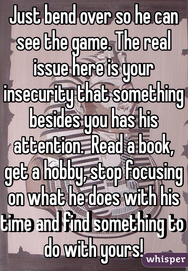 Just bend over so he can see the game. The real issue here is your insecurity that something besides you has his attention.  Read a book, get a hobby, stop focusing on what he does with his time and find something to do with yours!