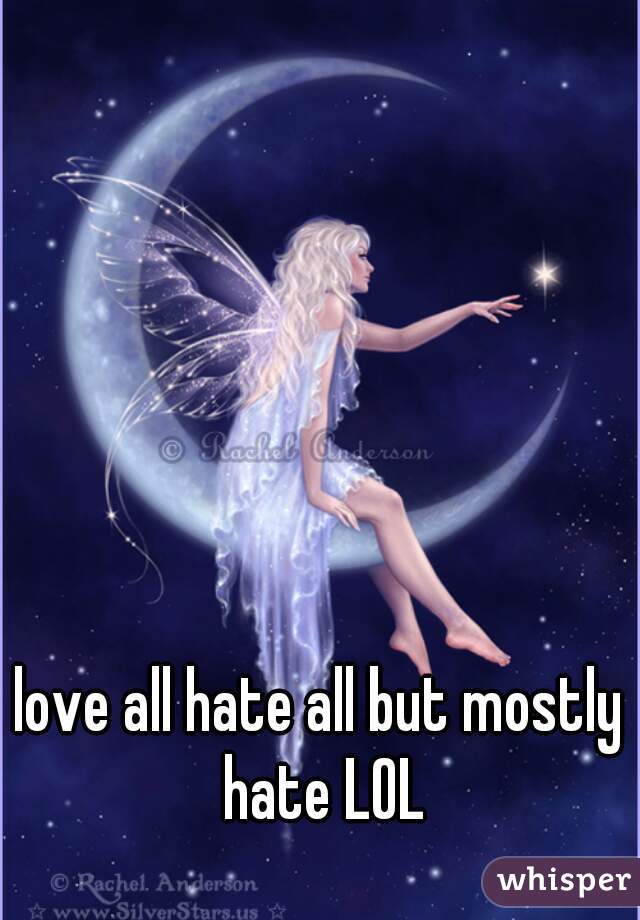 love all hate all but mostly hate LOL