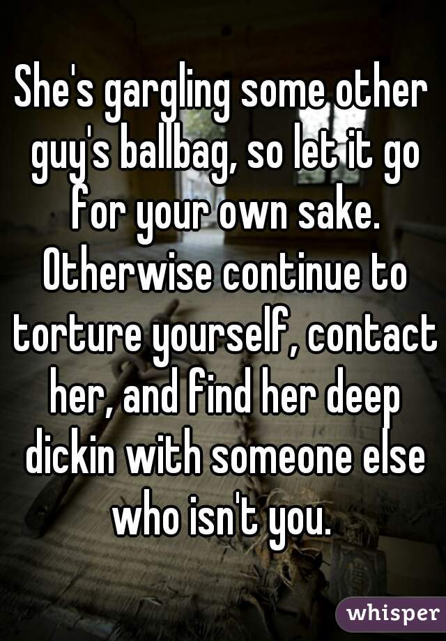 She's gargling some other guy's ballbag, so let it go for your own sake. Otherwise continue to torture yourself, contact her, and find her deep dickin with someone else who isn't you. 