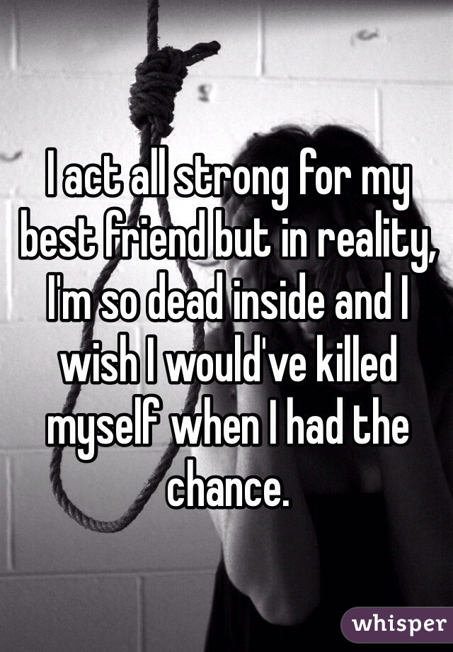 I act all strong for my best friend but in reality, I'm so dead inside and I wish I would've killed myself when I had the chance. 
