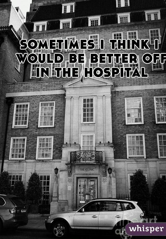 sometimes i think i would be better off in the hospital