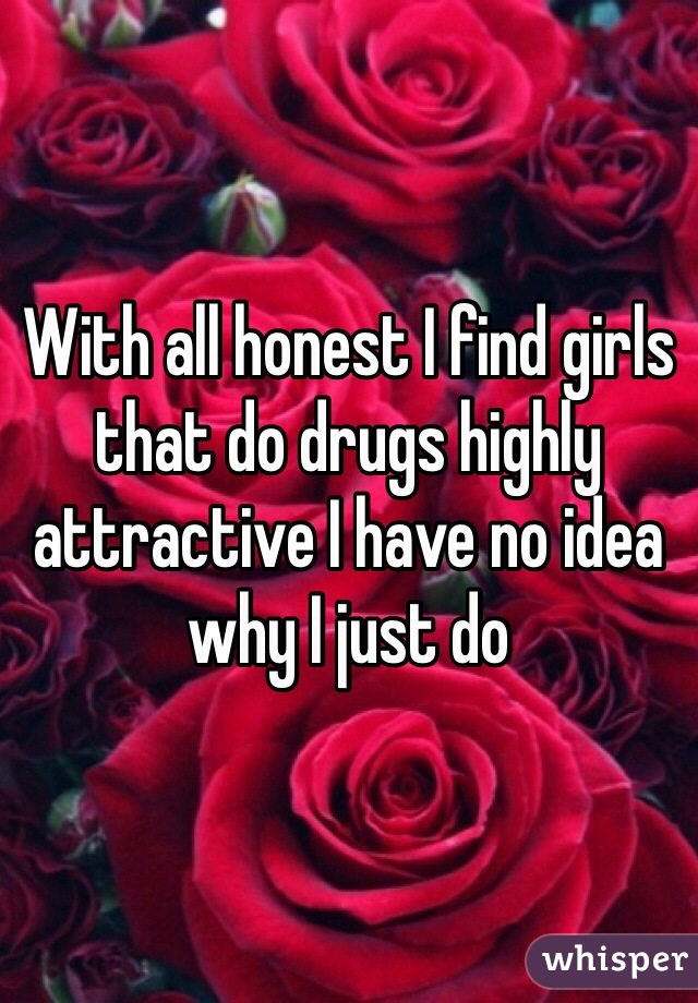 With all honest I find girls that do drugs highly attractive I have no idea why I just do 