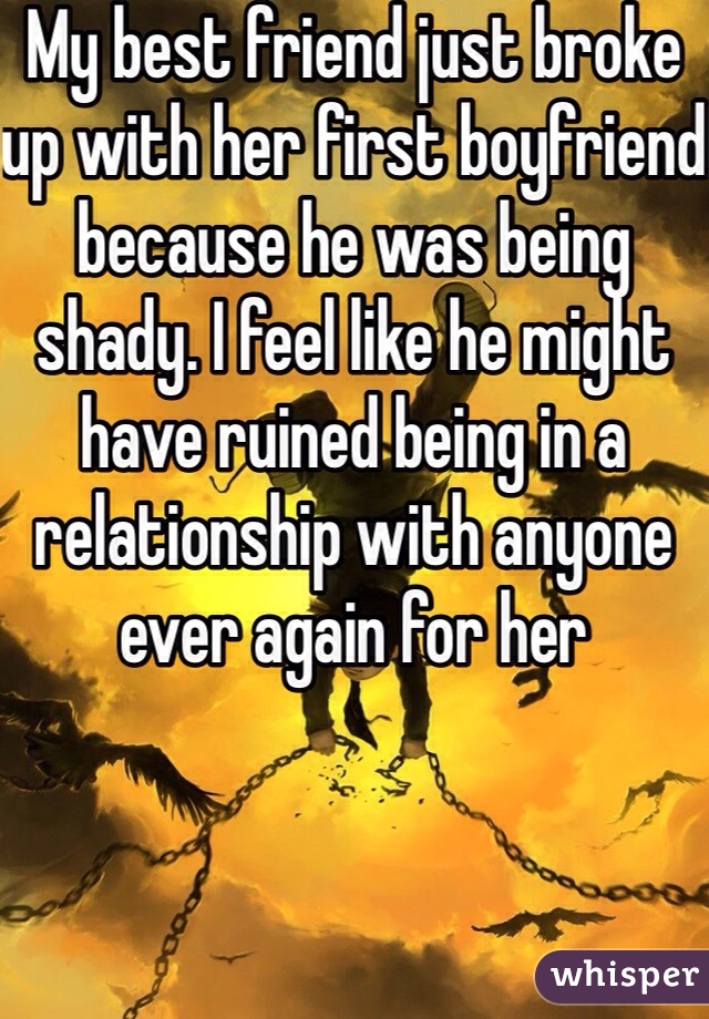 My best friend just broke up with her first boyfriend because he was being shady. I feel like he might have ruined being in a relationship with anyone ever again for her