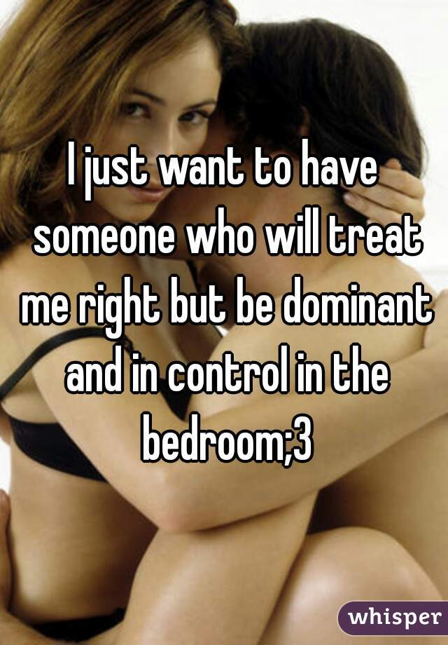 I just want to have someone who will treat me right but be dominant and in control in the bedroom;3