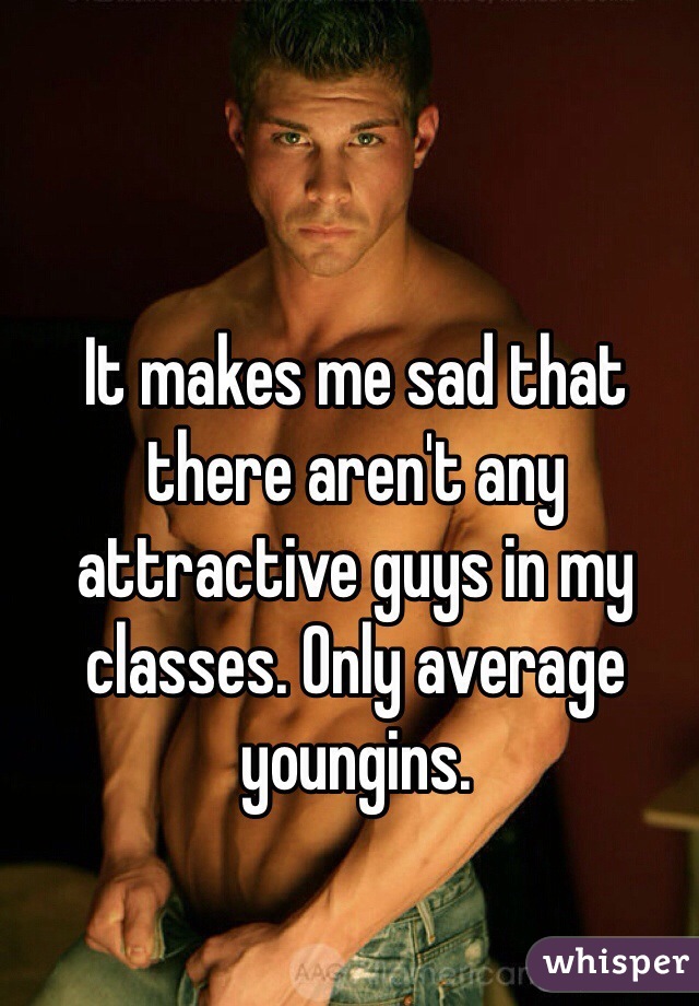 It makes me sad that there aren't any attractive guys in my classes. Only average youngins. 