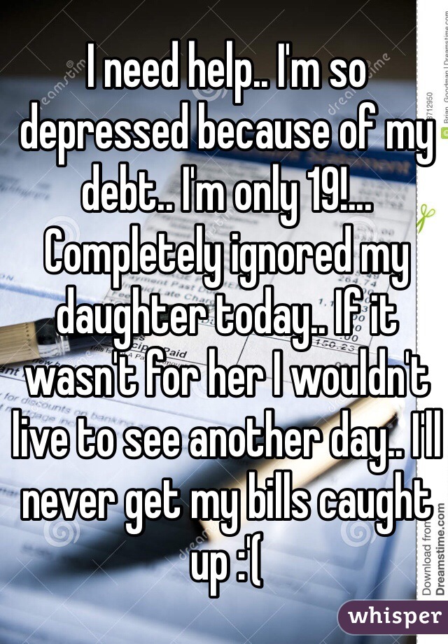 I need help.. I'm so depressed because of my debt.. I'm only 19!... Completely ignored my daughter today.. If it wasn't for her I wouldn't live to see another day.. I'll never get my bills caught up :'(